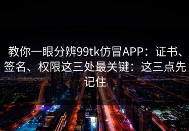 教你一眼分辨99tk仿冒APP：证书、签名、权限这三处最关键：这三点先记住