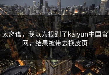 太离谱，我以为找到了kaiyun中国官网，结果被带去换皮页