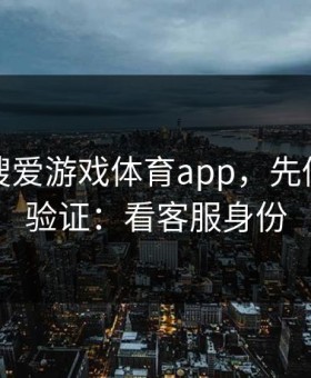 别急着搜爱游戏体育app，先做这一步验证：看客服身份