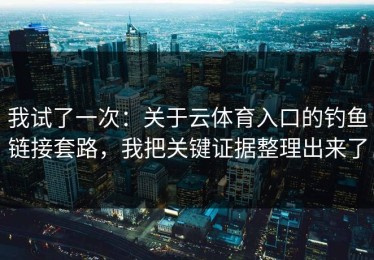 我试了一次：关于云体育入口的钓鱼链接套路，我把关键证据整理出来了