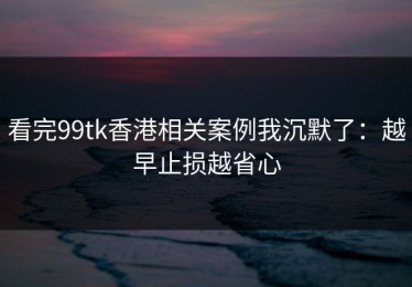 看完99tk香港相关案例我沉默了：越早止损越省心