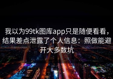 我以为99tk图库app只是随便看看，结果差点泄露了个人信息：照做能避开大多数坑