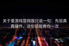 关于爱游戏官网我只说一句：先验真再操作，这句话能救你一次