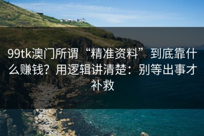 99tk澳门所谓“精准资料”到底靠什么赚钱？用逻辑讲清楚：别等出事才补救