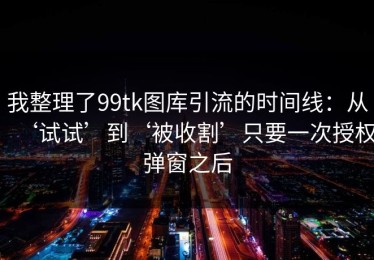 我整理了99tk图库引流的时间线：从‘试试’到‘被收割’只要一次授权弹窗之后