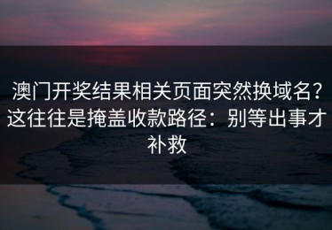 澳门开奖结果相关页面突然换域名？这往往是掩盖收款路径：别等出事才补救