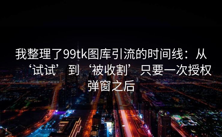 我整理了99tk图库引流的时间线：从‘试试’到‘被收割’只要一次授权弹窗之后