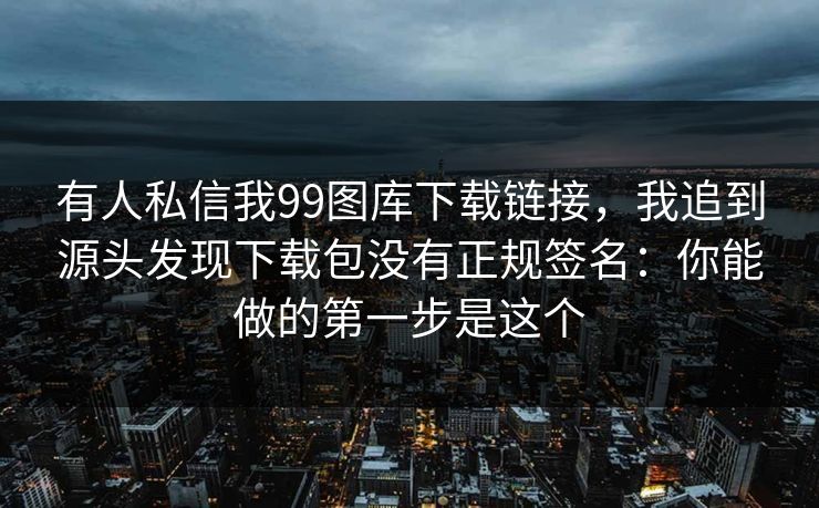 有人私信我99图库下载链接,我追到源头发现下载包没有正规签名:你能做的第一步是这个 有人私信我99图库下载链接,我追到源头发现下载包没有正规签名:你能做的第一步是这个