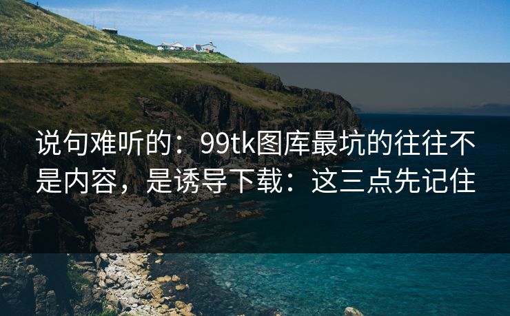 说句难听的：99tk图库最坑的往往不是内容，是诱导下载：这三点先记住