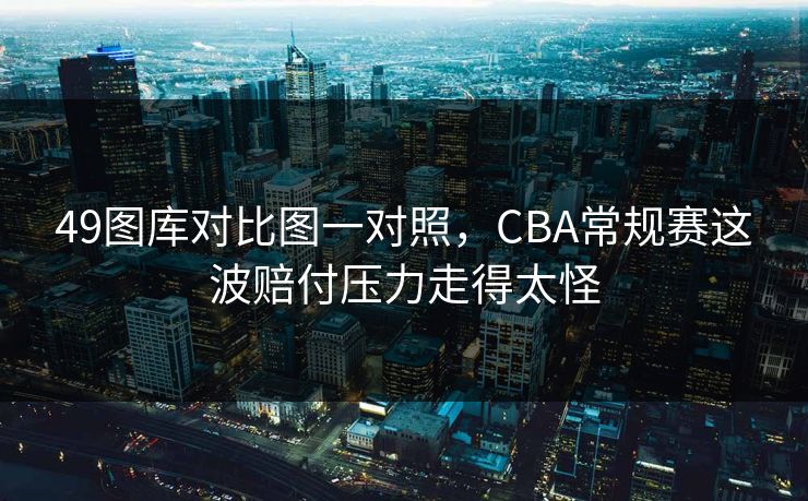 49图库对比图一对照,CBA常规赛这波赔付压力走得太怪 49图库对比图一对照,CBA常规赛这波赔付压力走得太怪