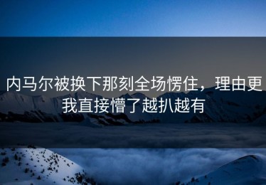 内马尔被换下那刻全场愣住，理由更我直接懵了越扒越有