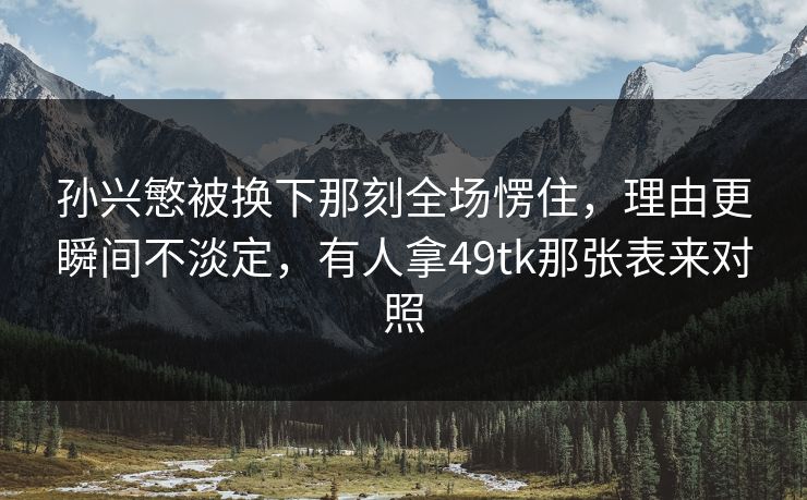 孙兴慜被换下那刻全场愣住，理由更瞬间不淡定，有人拿49tk那张表来对照