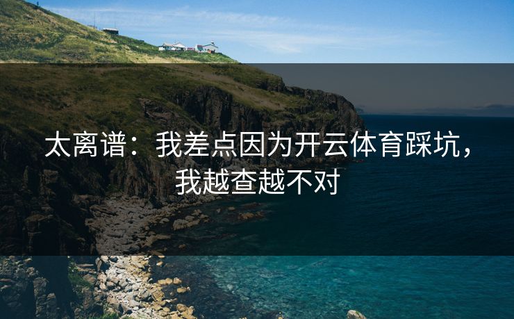 太离谱：我差点因为开云体育踩坑，我越查越不对