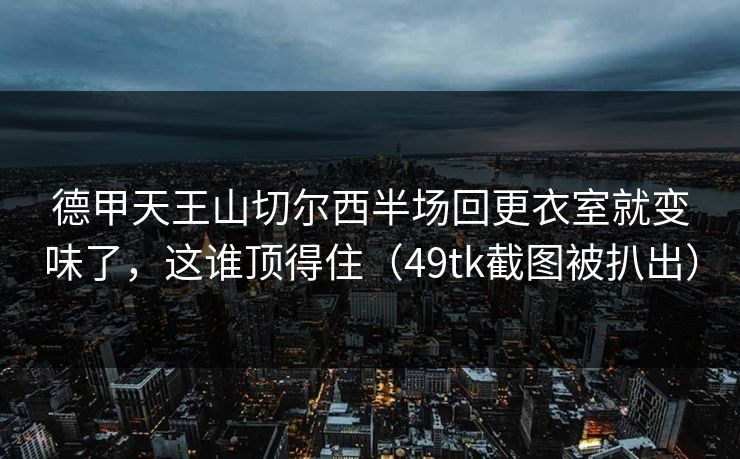德甲天王山切尔西半场回更衣室就变味了，这谁顶得住（49tk截图被扒出）