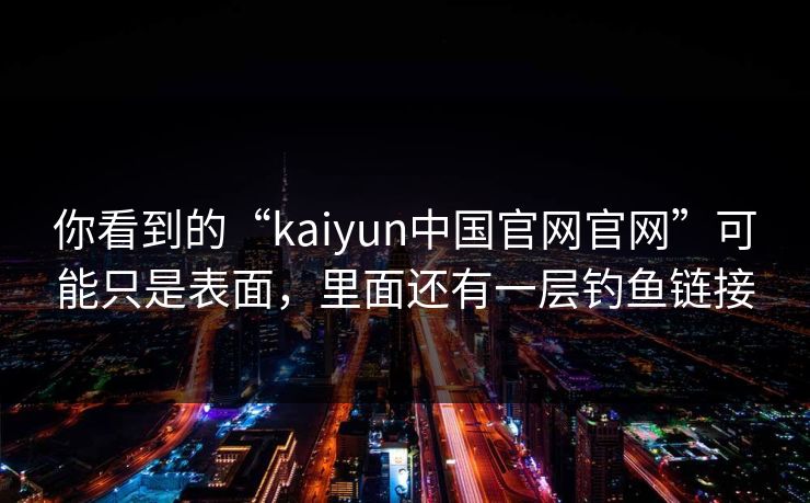 你看到的“kaiyun中国官网官网”可能只是表面，里面还有一层钓鱼链接