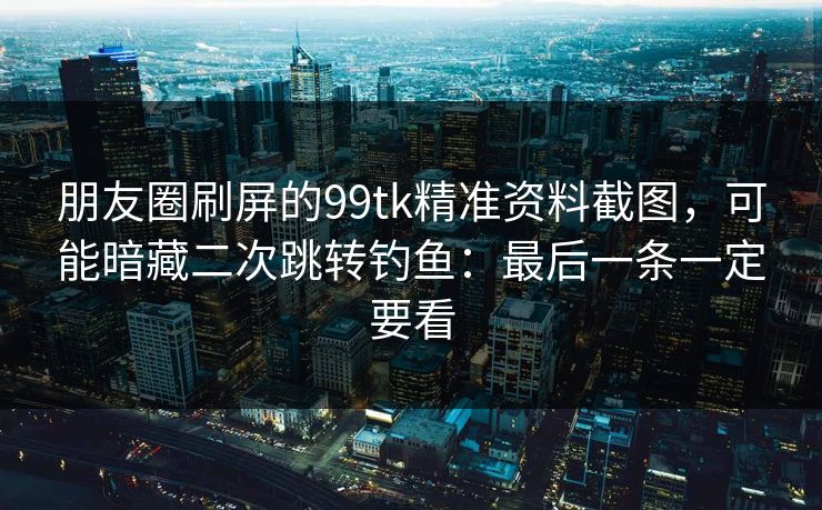 朋友圈刷屏的99tk精准资料截图，可能暗藏二次跳转钓鱼：最后一条一定要看