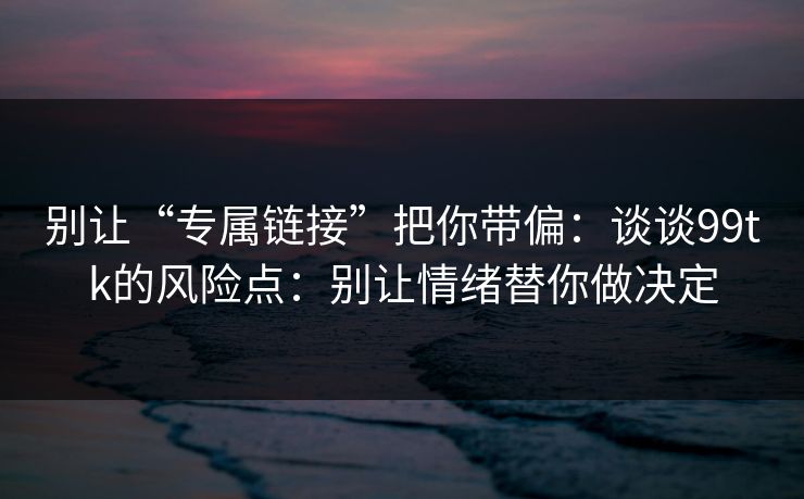 别让“专属链接”把你带偏：谈谈99tk的风险点：别让情绪替你做决定