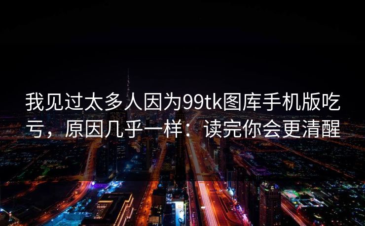 我见过太多人因为99tk图库手机版吃亏，原因几乎一样：读完你会更清醒